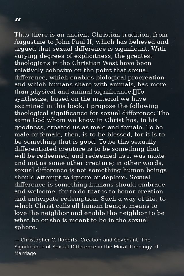 Thus there is an ancient Christian tradition, from Augustine to John Paul II, which has believed and argued that sexual  — Christopher C. Roberts, Creation and Covenant: The Significance of Sexual Difference in the Moral Theology of Marriage
