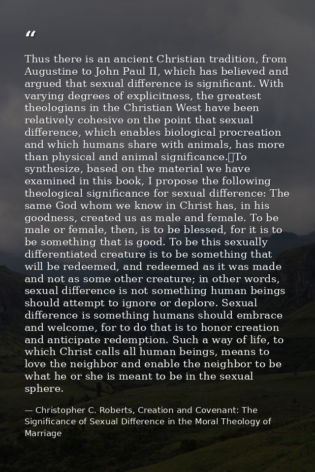 Thus there is an ancient Christian tradition, from Augustine to John Paul II, which has believed and argued that sexual  — Christopher C. Roberts, Creation and Covenant: The Significance of Sexual Difference in the Moral Theology of Marriage