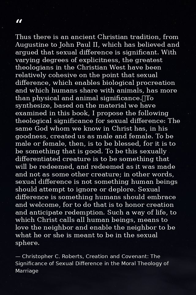 Thus there is an ancient Christian tradition, from Augustine to John Paul II, which has believed and argued that sexual  — Christopher C. Roberts, Creation and Covenant: The Significance of Sexual Difference in the Moral Theology of Marriage