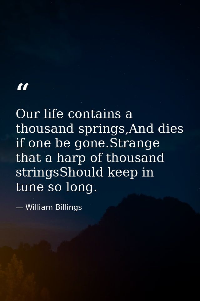 Our life contains a thousand springs,And dies if one be gone.Strange that a harp of thousand stringsShould keep in tune  — William Billings