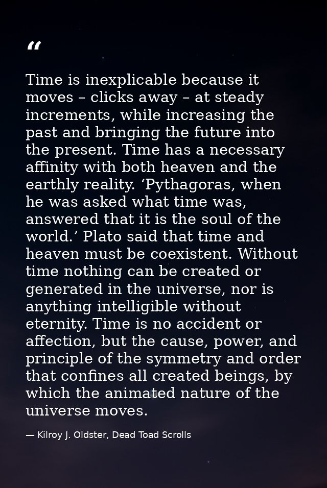 Time is inexplicable because it moves – clicks away – at steady increments, while increasing the past and bringing the f — Kilroy J. Oldster, Dead Toad Scrolls