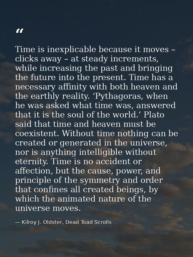 Time is inexplicable because it moves – clicks away – at steady increments, while increasing the past and bringing the f — Kilroy J. Oldster, Dead Toad Scrolls