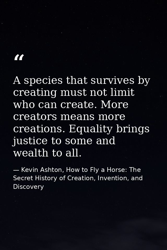 A species that survives by creating must not limit who can create. More creators means more creations. Equality brings j — Kevin Ashton, How to Fly a Horse: The Secret History of Creation, Invention, and Discovery