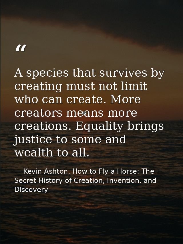 A species that survives by creating must not limit who can create. More creators means more creations. Equality brings j — Kevin Ashton, How to Fly a Horse: The Secret History of Creation, Invention, and Discovery