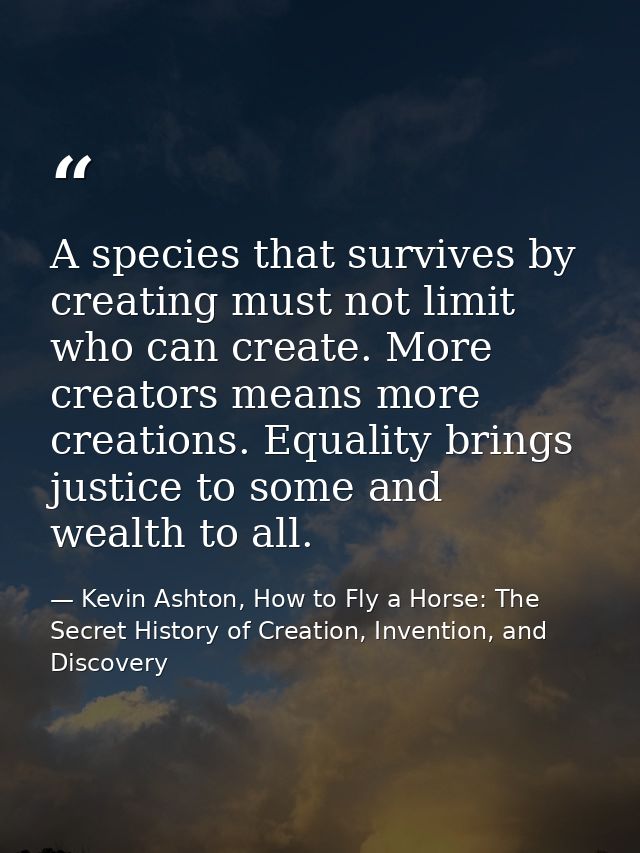 A species that survives by creating must not limit who can create. More creators means more creations. Equality brings j — Kevin Ashton, How to Fly a Horse: The Secret History of Creation, Invention, and Discovery
