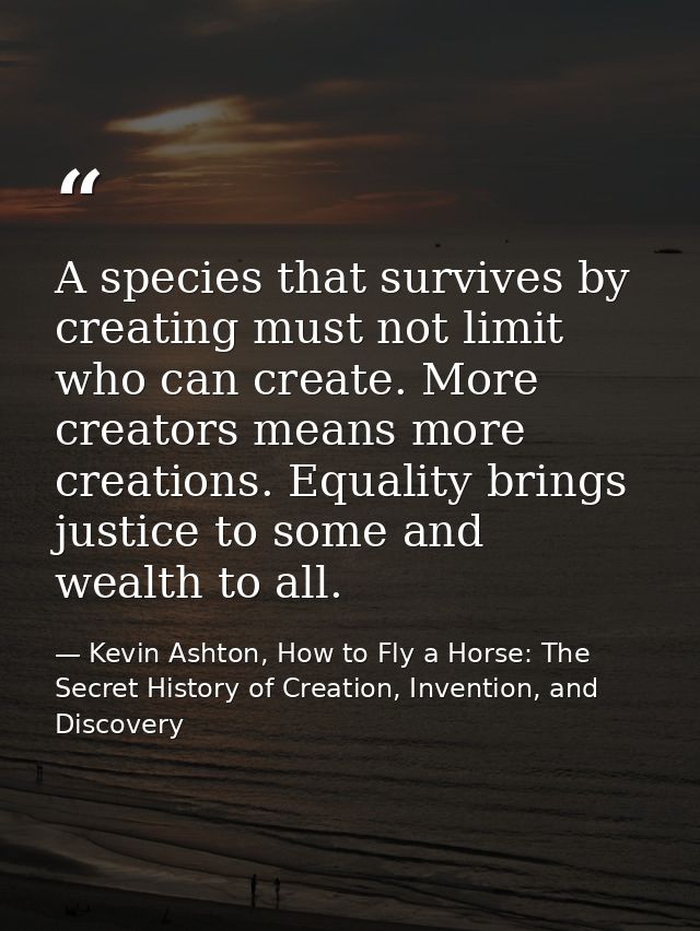 A species that survives by creating must not limit who can create. More creators means more creations. Equality brings j — Kevin Ashton, How to Fly a Horse: The Secret History of Creation, Invention, and Discovery