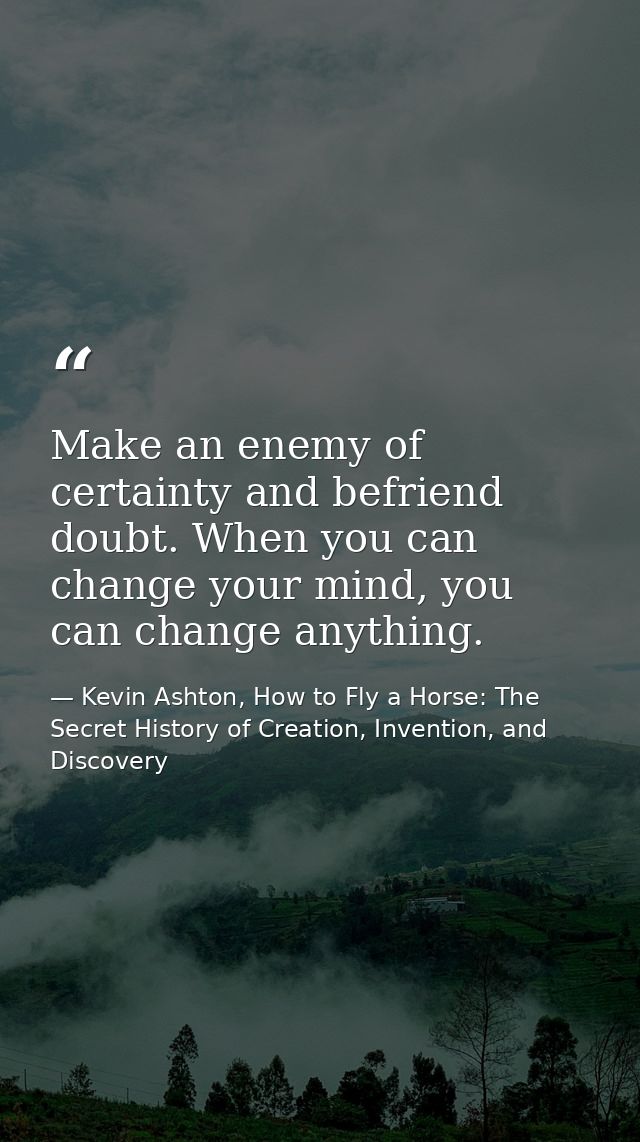Make an enemy of certainty and befriend doubt. When you can change your mind, you can change anything. — Kevin Ashton, How to Fly a Horse: The Secret History of Creation, Invention, and Discovery
