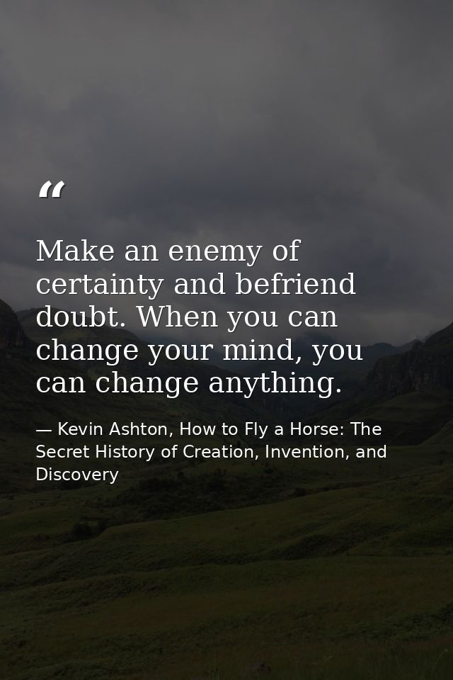 Make an enemy of certainty and befriend doubt. When you can change your mind, you can change anything. — Kevin Ashton, How to Fly a Horse: The Secret History of Creation, Invention, and Discovery
