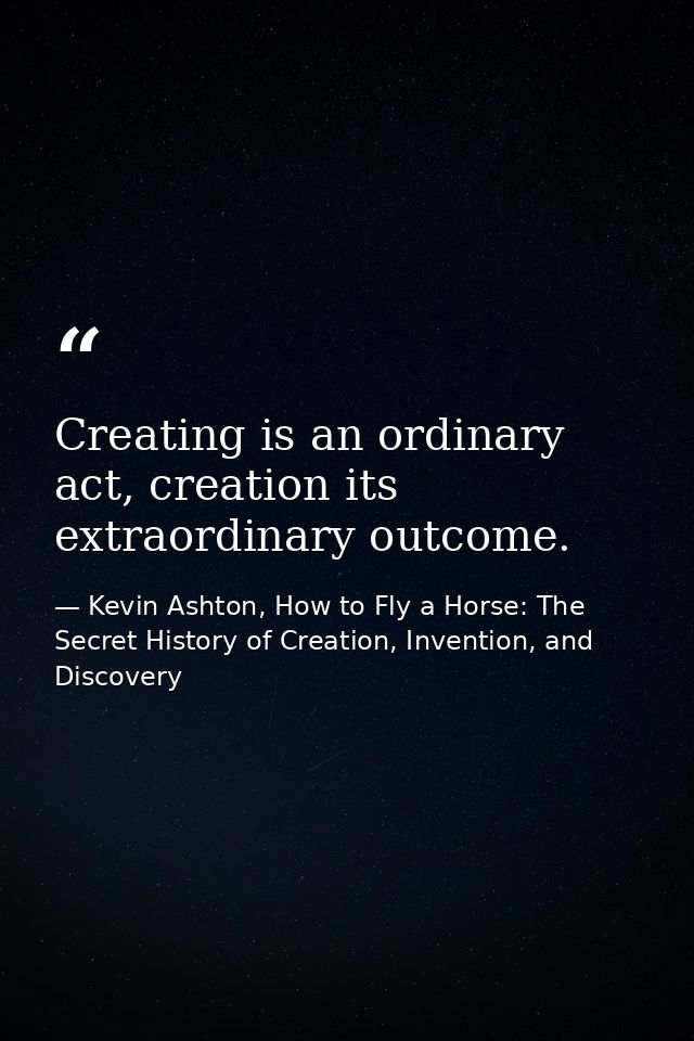 Creating is an ordinary act, creation its extraordinary outcome. — Kevin Ashton, How to Fly a Horse: The Secret History of Creation, Invention, and Discovery