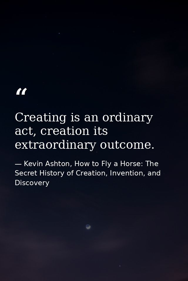 Creating is an ordinary act, creation its extraordinary outcome. — Kevin Ashton, How to Fly a Horse: The Secret History of Creation, Invention, and Discovery