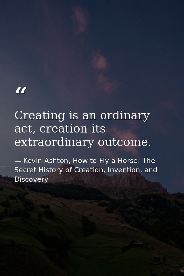 Creating is an ordinary act, creation its extraordinary outcome. — Kevin Ashton, How to Fly a Horse: The Secret History of Creation, Invention, and Discovery