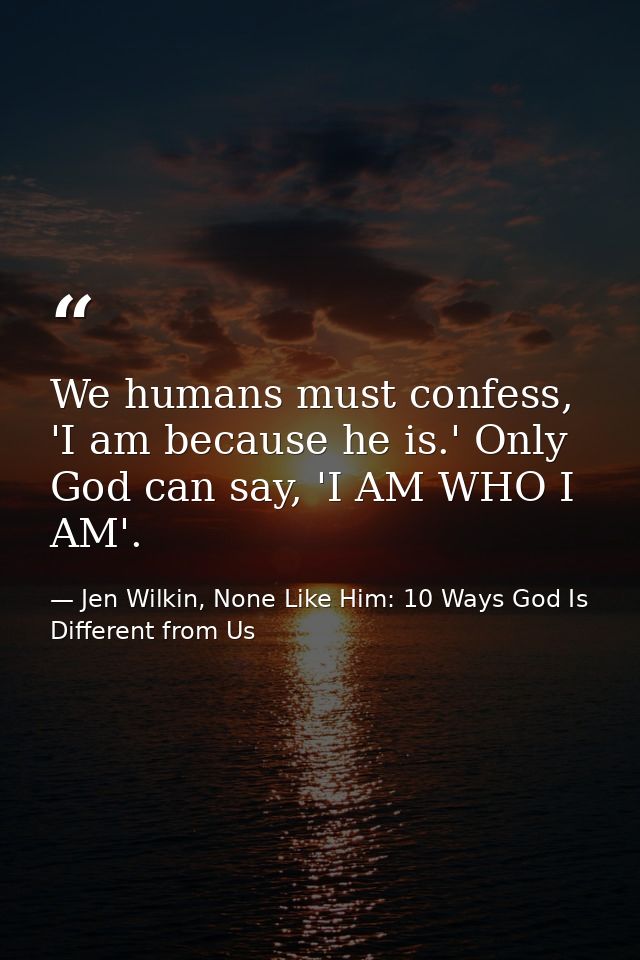 We humans must confess, 'I am because he is.' Only God can say, 'I AM WHO I AM'. — Jen Wilkin, None Like Him: 10 Ways God Is Different from Us