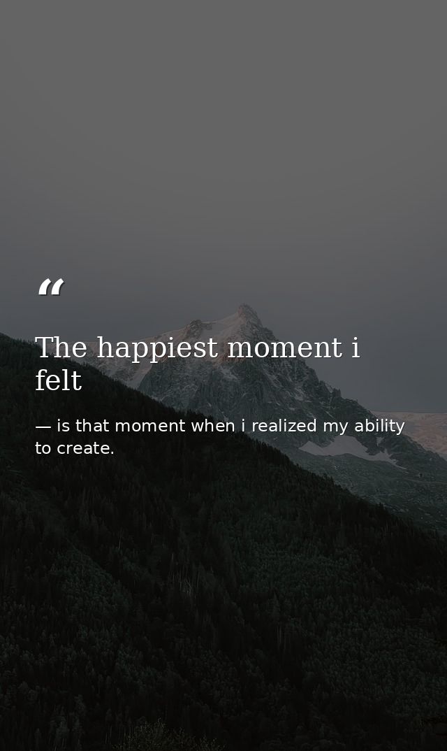 The happiest moment i felt — is that moment when i realized my ability to create.
