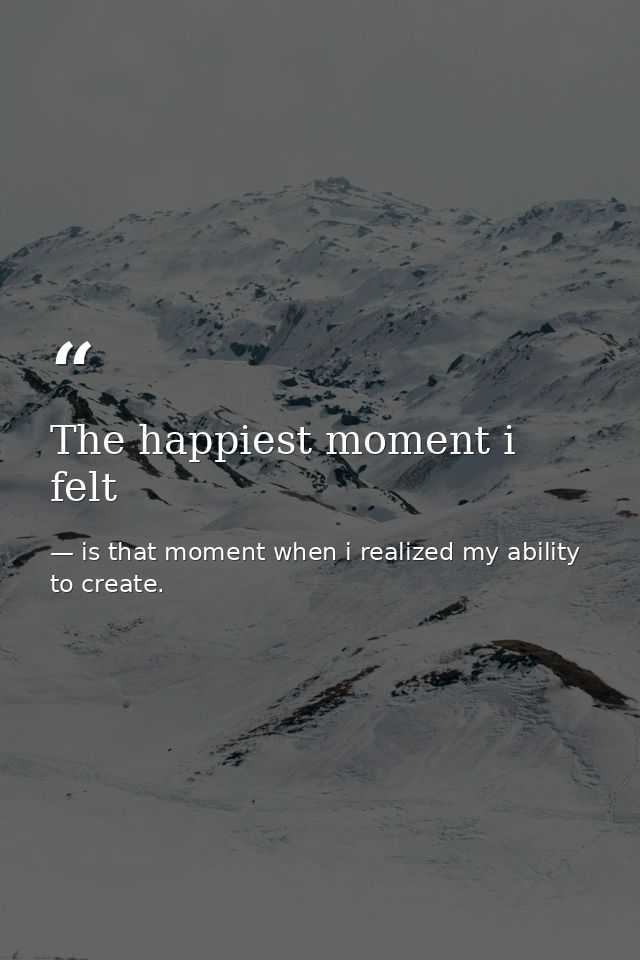 The happiest moment i felt — is that moment when i realized my ability to create.