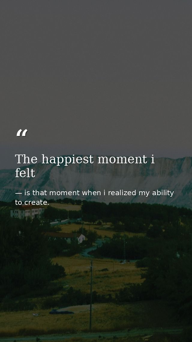 The happiest moment i felt — is that moment when i realized my ability to create.