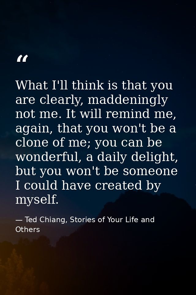 What I'll think is that you are clearly, maddeningly not me. It will remind me, again, that you won't be a clone of me;  — Ted Chiang, Stories of Your Life and Others