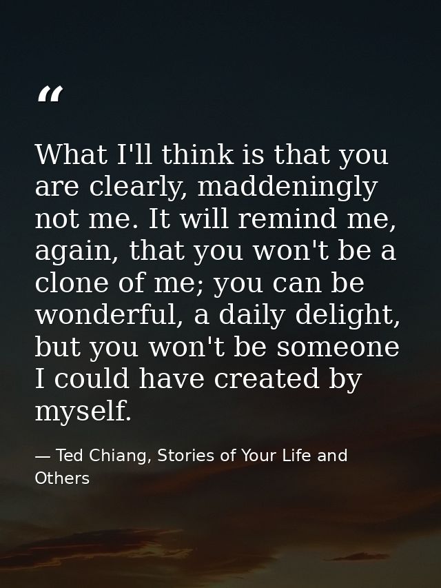 What I'll think is that you are clearly, maddeningly not me. It will remind me, again, that you won't be a clone of me;  — Ted Chiang, Stories of Your Life and Others