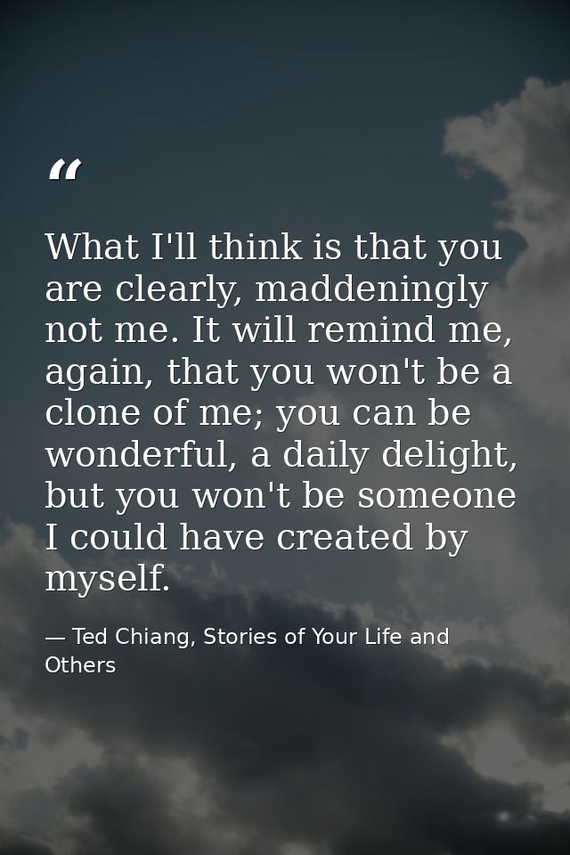 What I'll think is that you are clearly, maddeningly not me. It will remind me, again, that you won't be a clone of me;  — Ted Chiang, Stories of Your Life and Others