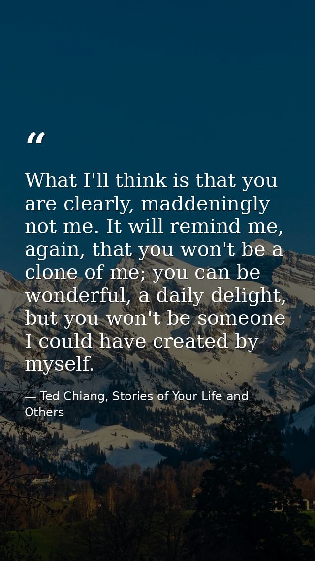 What I'll think is that you are clearly, maddeningly not me. It will remind me, again, that you won't be a clone of me;  — Ted Chiang, Stories of Your Life and Others