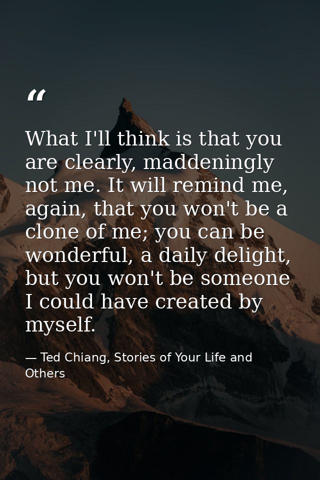 What I'll think is that you are clearly, maddeningly not me. It will remind me, again, that you won't be a clone of me;  — Ted Chiang, Stories of Your Life and Others