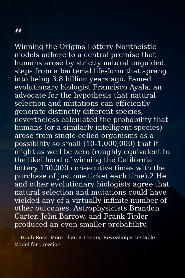 Winning the Origins Lottery Nontheistic models adhere to a central premise that humans arose by strictly natural unguide — Hugh Ross, More Than a Theory: Revealing a Testable Model for Creation