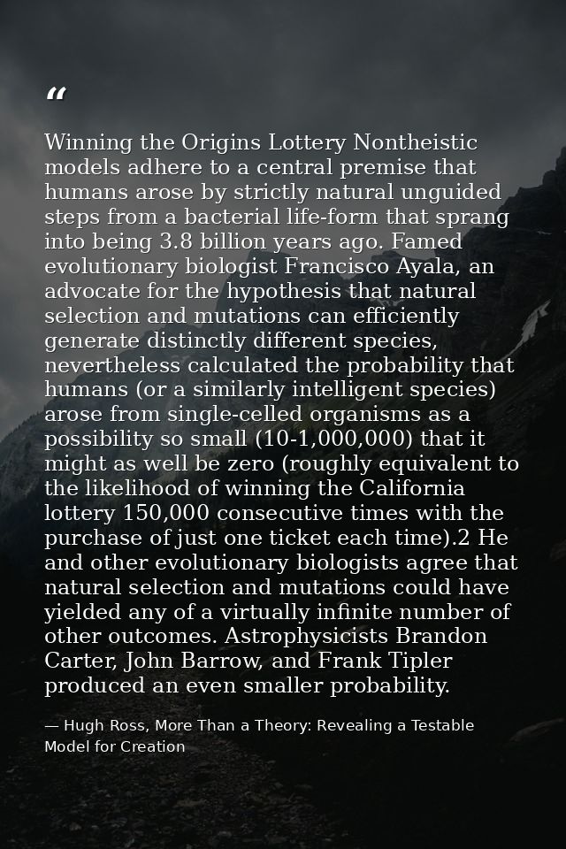 Winning the Origins Lottery Nontheistic models adhere to a central premise that humans arose by strictly natural unguide — Hugh Ross, More Than a Theory: Revealing a Testable Model for Creation