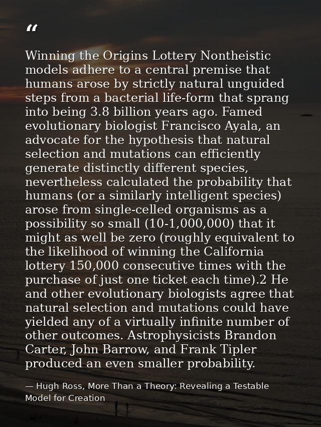 Winning the Origins Lottery Nontheistic models adhere to a central premise that humans arose by strictly natural unguide — Hugh Ross, More Than a Theory: Revealing a Testable Model for Creation