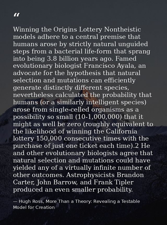 Winning the Origins Lottery Nontheistic models adhere to a central premise that humans arose by strictly natural unguide — Hugh Ross, More Than a Theory: Revealing a Testable Model for Creation