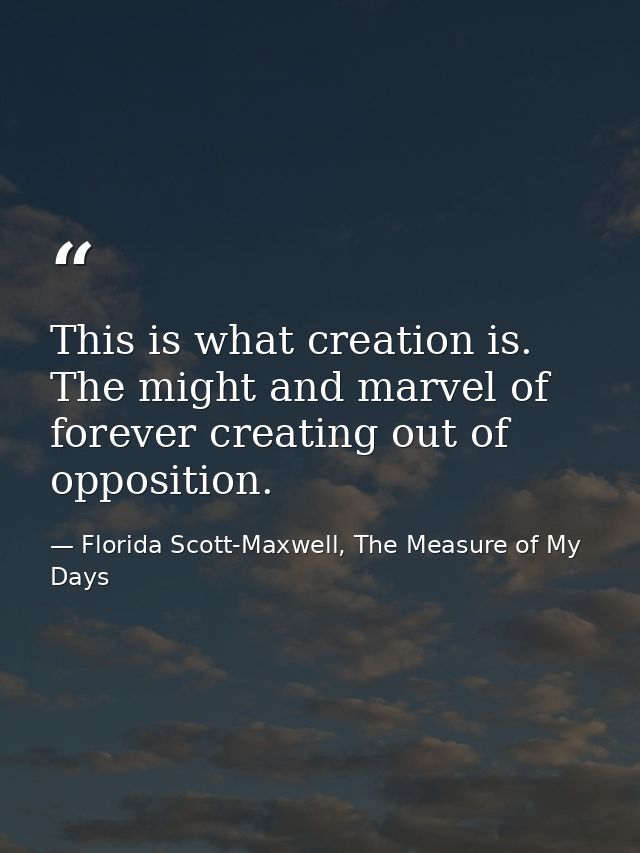 This is what creation is. The might and marvel of forever creating out of opposition. — Florida Scott-Maxwell, The Measure of My Days