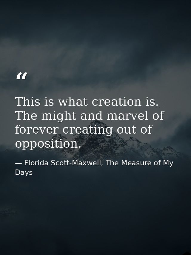 This is what creation is. The might and marvel of forever creating out of opposition. — Florida Scott-Maxwell, The Measure of My Days