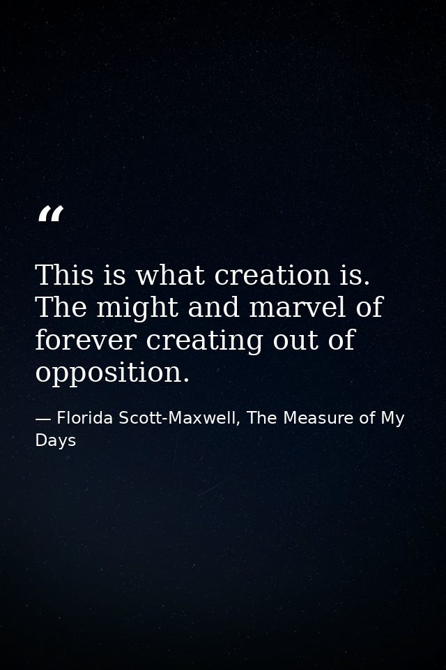 This is what creation is. The might and marvel of forever creating out of opposition. — Florida Scott-Maxwell, The Measure of My Days