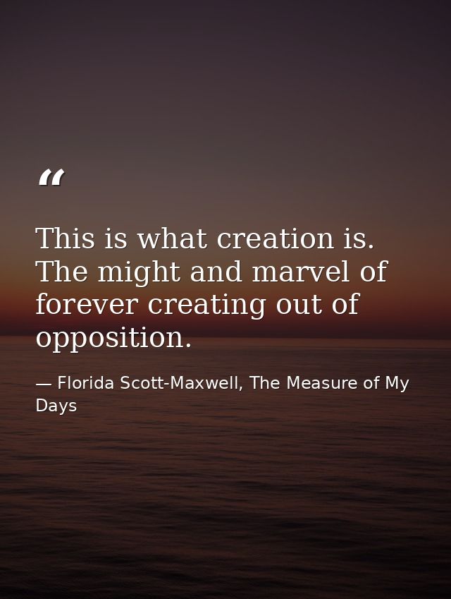 This is what creation is. The might and marvel of forever creating out of opposition. — Florida Scott-Maxwell, The Measure of My Days