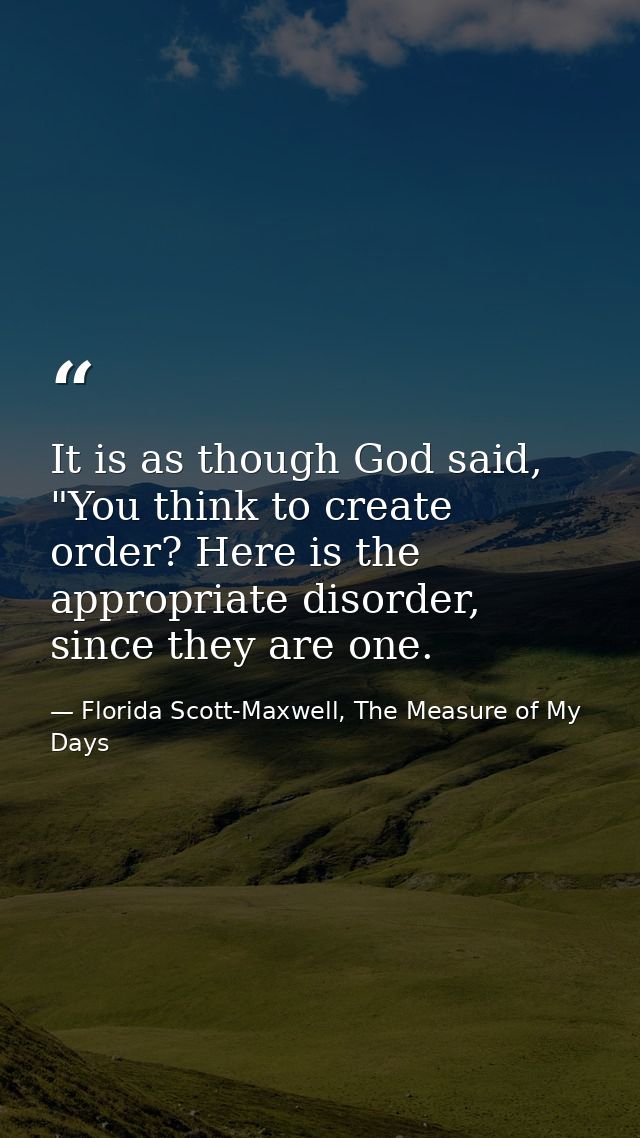 It is as though God said, "You think to create order? Here is the appropriate disorder, since they are one. — Florida Scott-Maxwell, The Measure of My Days