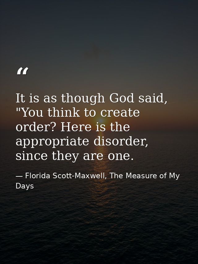 It is as though God said, "You think to create order? Here is the appropriate disorder, since they are one. — Florida Scott-Maxwell, The Measure of My Days
