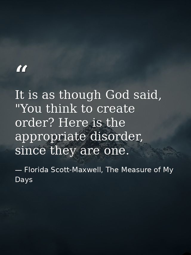 It is as though God said, "You think to create order? Here is the appropriate disorder, since they are one. — Florida Scott-Maxwell, The Measure of My Days