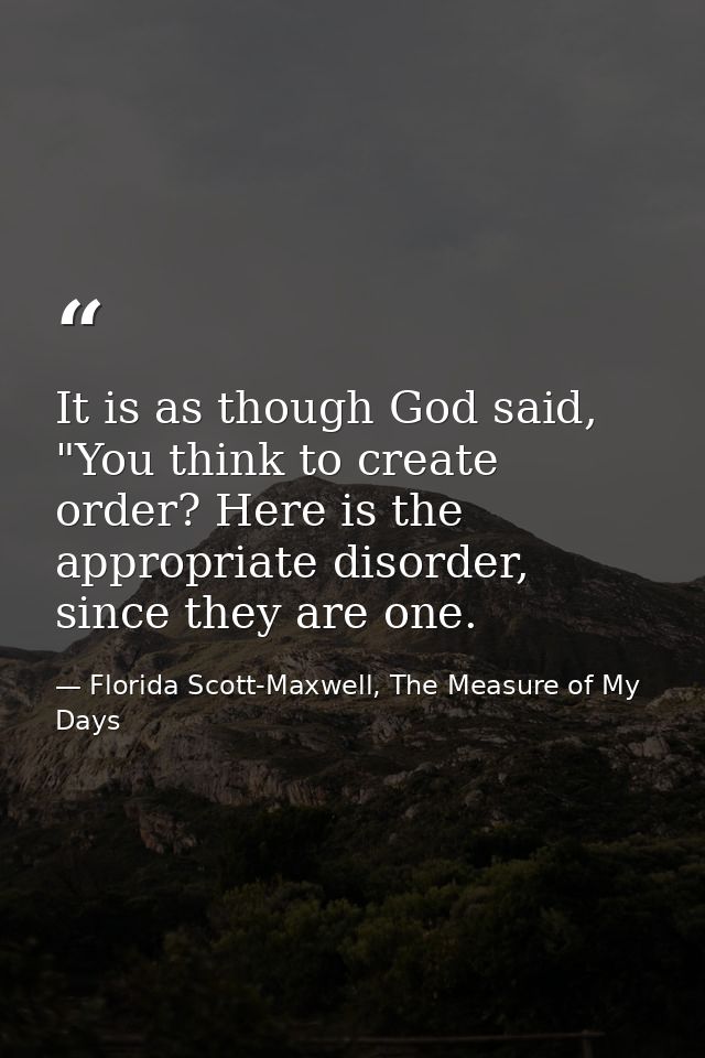 It is as though God said, "You think to create order? Here is the appropriate disorder, since they are one. — Florida Scott-Maxwell, The Measure of My Days