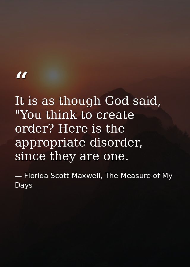 It is as though God said, "You think to create order? Here is the appropriate disorder, since they are one. — Florida Scott-Maxwell, The Measure of My Days