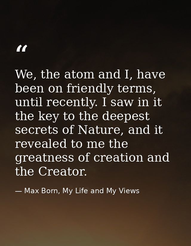 We, the atom and I, have been on friendly terms, until recently. I saw in it the key to the deepest secrets of Nature, a — Max Born, My Life and My Views