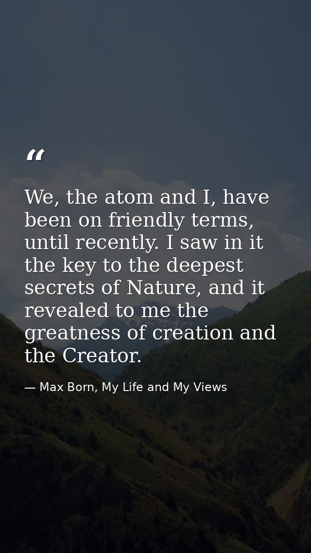 We, the atom and I, have been on friendly terms, until recently. I saw in it the key to the deepest secrets of Nature, a — Max Born, My Life and My Views