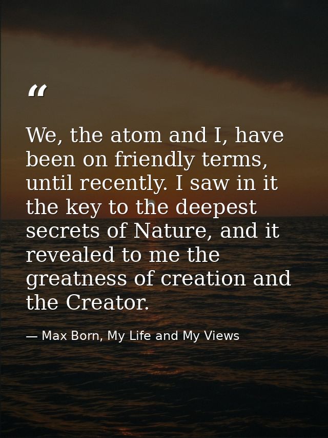 We, the atom and I, have been on friendly terms, until recently. I saw in it the key to the deepest secrets of Nature, a — Max Born, My Life and My Views