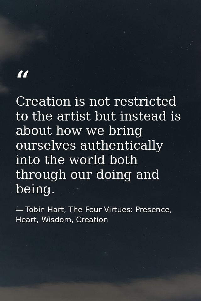 Creation is not restricted to the artist but instead is about how we bring ourselves authentically into the world both t — Tobin Hart, The Four Virtues: Presence, Heart, Wisdom, Creation