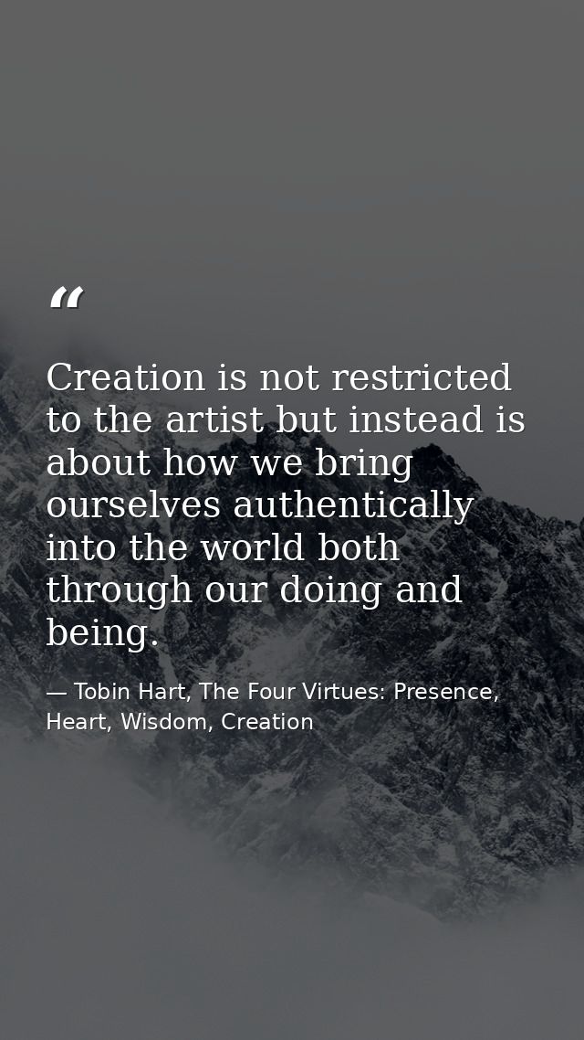Creation is not restricted to the artist but instead is about how we bring ourselves authentically into the world both t — Tobin Hart, The Four Virtues: Presence, Heart, Wisdom, Creation