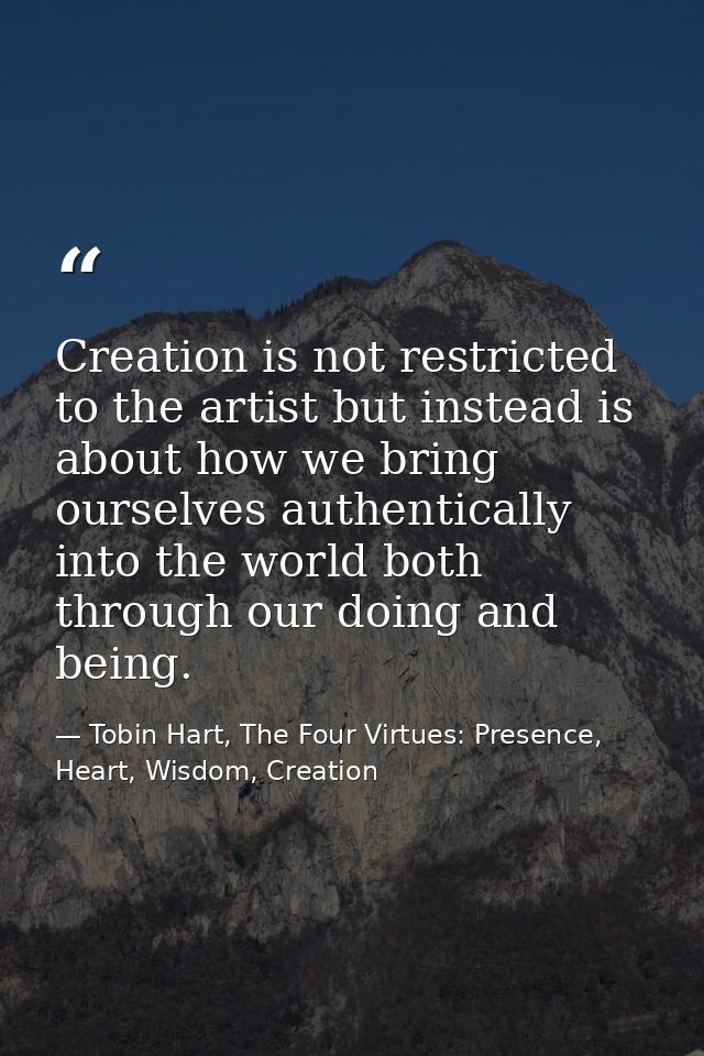 Creation is not restricted to the artist but instead is about how we bring ourselves authentically into the world both t — Tobin Hart, The Four Virtues: Presence, Heart, Wisdom, Creation