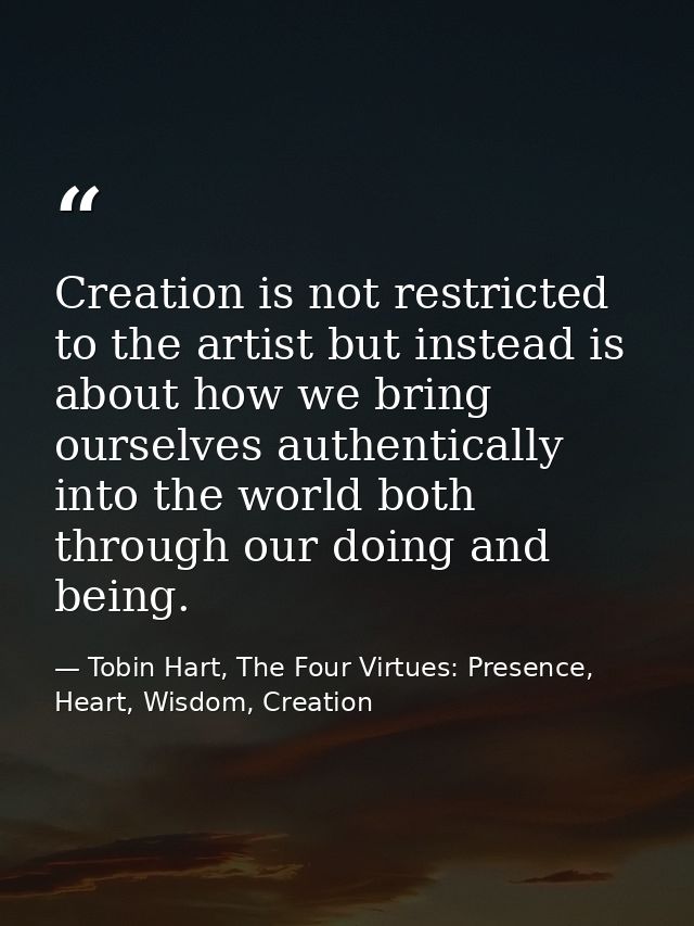 Creation is not restricted to the artist but instead is about how we bring ourselves authentically into the world both t — Tobin Hart, The Four Virtues: Presence, Heart, Wisdom, Creation