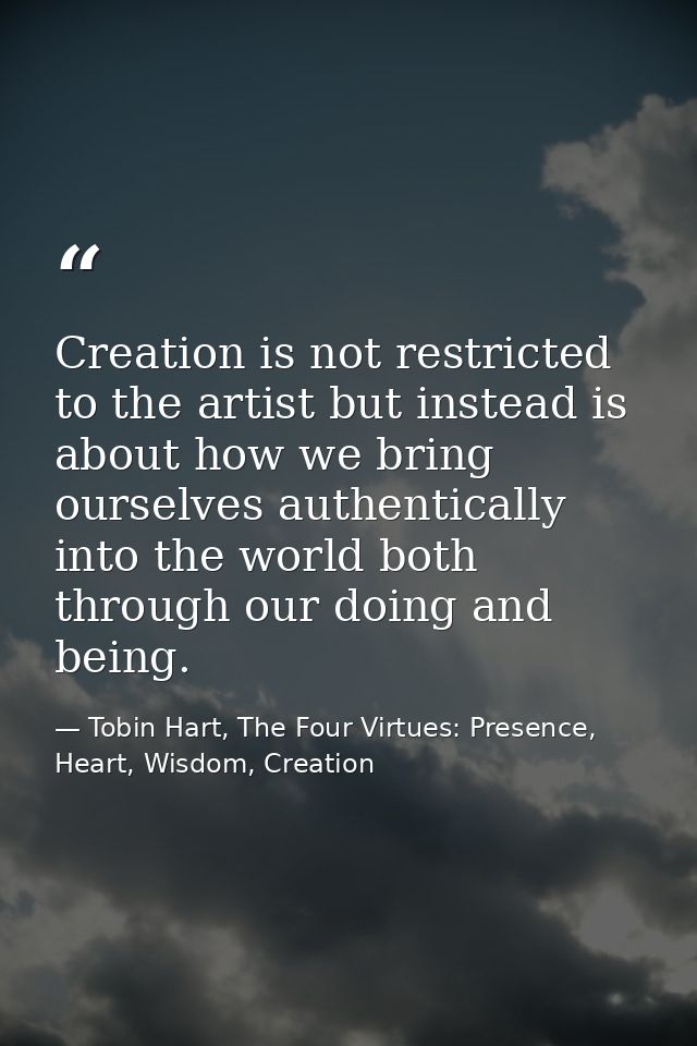 Creation is not restricted to the artist but instead is about how we bring ourselves authentically into the world both t — Tobin Hart, The Four Virtues: Presence, Heart, Wisdom, Creation