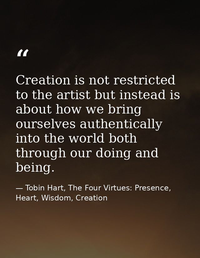 Creation is not restricted to the artist but instead is about how we bring ourselves authentically into the world both t — Tobin Hart, The Four Virtues: Presence, Heart, Wisdom, Creation