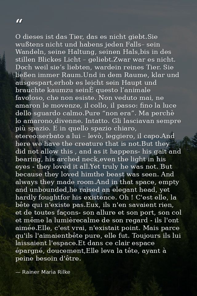 O dieses ist das Tier, das es nicht giebt.Sie wußtens nicht und habens jeden Falls– sein Wandeln, seine Haltung, seinen  — Rainer Maria Rilke