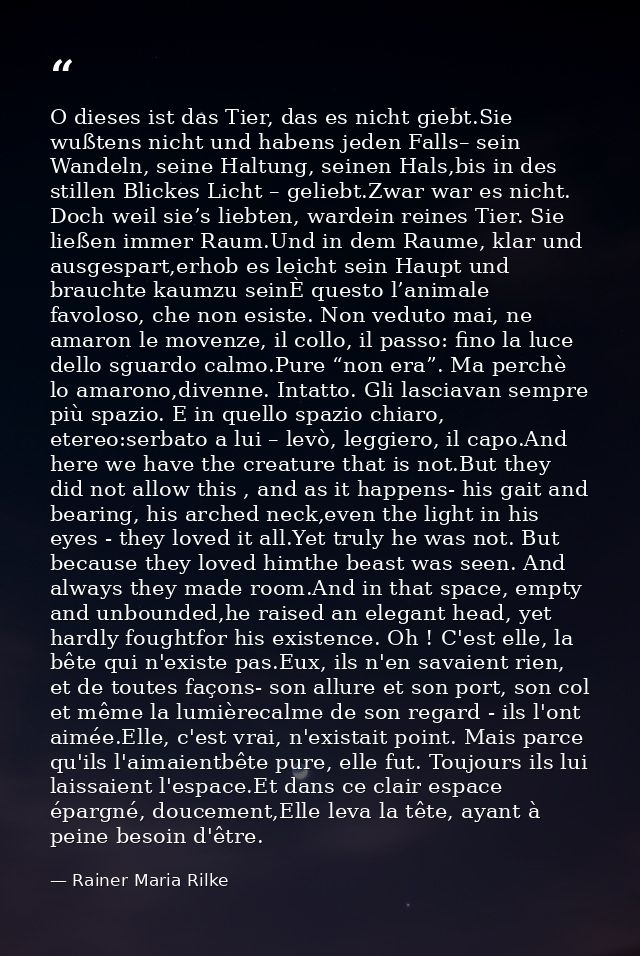 O dieses ist das Tier, das es nicht giebt.Sie wußtens nicht und habens jeden Falls– sein Wandeln, seine Haltung, seinen  — Rainer Maria Rilke