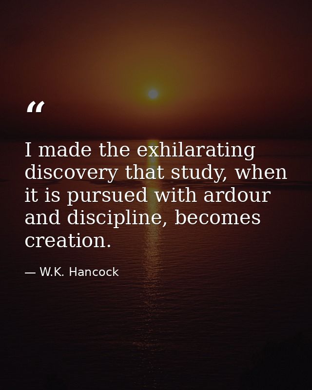I made the exhilarating discovery that study, when it is pursued with ardour and discipline, becomes creation. — W.K. Hancock