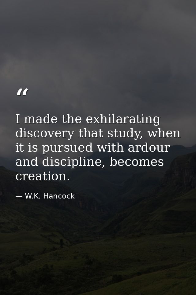 I made the exhilarating discovery that study, when it is pursued with ardour and discipline, becomes creation. — W.K. Hancock